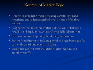 Combines systematic trading techniques with first hand experience and judgment gained over 3 years of full time trading. Proprietary method for identifying stocks which fall into a volatility and liquidity ‘sweet spot,’ with daily adjustments. Effective means of spotting developing momentum.  System is indifferent to holding period, taking advantage of a key weakness of discretionary traders. Sound risk control with well-defined daily, weekly, and monthly cutoffs. Sources of Market Edge 