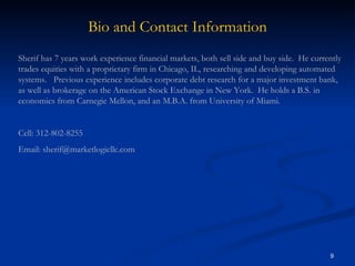 Bio and Contact Information Sherif has 7 years work experience financial markets, both sell side and buy side.  He currently trades equities with a proprietary firm in Chicago, IL, researching and developing automated systems.  Previous experience includes corporate debt research for a major investment bank, as well as brokerage on the American Stock Exchange in New York.  He holds a B.S. in economics from Carnegie Mellon, and an M.B.A. from University of Miami. Cell: 312-802-8255 Email: sherif@marketlogicllc.com 