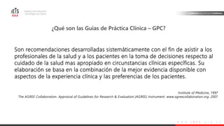 w w w . i e t s . o r g . c o
Son recomendaciones desarrolladas sistemáticamente con el fin de asistir a los
profesionales de la salud y a los pacientes en la toma de decisiones respecto al
cuidado de la salud mas apropiado en circunstancias clínicas específicas. Su
elaboración se basa en la combinación de la mejor evidencia disponible con
aspectos de la experiencia clínica y las preferencias de los pacientes.
Institute of Medicine, 1997
The AGREE Collaboration. Appraisal of Guidelines for Research & Evaluation.(AGREE) Instrument. www.agreecollaboration.org. 2001
¿Qué son las Guías de Práctica Clínica – GPC?
 