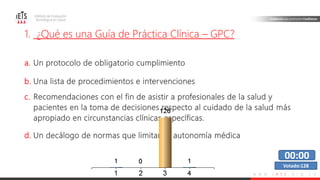 w w w . i e t s . o r g . c o
1. ¿Qué es una Guía de Práctica Clínica – GPC?
a. Un protocolo de obligatorio cumplimiento
b. Una lista de procedimientos e intervenciones
c. Recomendaciones con el fin de asistir a profesionales de la salud y
pacientes en la toma de decisiones respecto al cuidado de la salud más
apropiado en circunstancias clínicas específicas.
d. Un decálogo de normas que limitan la autonomía médica
00:00
Votado:128
 