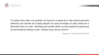 w w w . i e t s . o r g . c o
“El cuidado clínico dado a los pacientes con frecuencia se aparta de la mejor práctica generando
ineficiencia, esto derivado de la rápida adopción de nuevas tecnologías sin plena certeza de su
efectividad clínica o su costo - efectividad, pero también debido a la lenta adopción de aquellas que
han demostrado ser efectivas o costo - efectivas (“buen valor por dinero”)”
Adaptación en Español de Rawlins, MD 1999
 