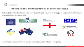 w w w . i e t s . o r g . c o
Tendencia global a fortalecer la toma de decisiones en salud
Desde mediados de los 80´s diferentes países han institucionalizado la evaluación de tecnologías en salud con el fin de fortalecer la
toma de decisiones informadas en salud:
En común estos procesos tienden a ser rigurosos desde lo técnico, independientes y participativos.
 