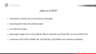 w w w . i e t s . o r g . c o
» Corporación sin Ánimo de Lucro de Ciencia y Tecnología.
» De participación mixta y de carácter privado.
» Con patrimonio propio.
» Marco legal: Código Civil, en la Ley 489 de 1998, en el Decreto Ley 393 de 1991 y en la Ley 1438 de 2011.
» Conforman al IETS: MSPS, INVIMA, INS, COLCIENCIAS y ASCOFAME como miembros fundadores.
¿Qué es el IETS?
 