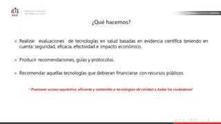w w w . i e t s . o r g . c o
» Realizar evaluaciones de tecnologías en salud basadas en evidencia científica teniendo en
cuenta: seguridad, eficacia, efectividad e impacto económico.
» Producir recomendaciones, guías y protocolos.
» Recomendar aquellas tecnologías que debieran financiarse con recursos públicos.
“Promover acceso equitativo, eficiente y sostenible a tecnologías de calidad a todos los ciudadanos”
¿Qué hacemos?
 