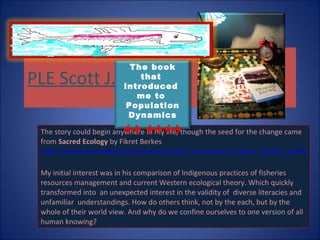 PLE Scott J.  The story could begin anywhere in my life, though the seed for the change came from  Sacred Ecology  by Fikret Berkes  http://www.umanitoba.ca/institutes/natural_resources/nri_about_faculty_profileberkes.html   My initial interest was in his comparison of Indigenous practices of fisheries resources management and current Western ecological theory. Which quickly transformed into  an unexpected interest in the validity of  diverse literacies and unfamiliar  understandings. How do others think, not by the each, but by the whole of their world view. And why do we confine ourselves to one version of all human knowing? The book that  introduced  me to  Population Dynamics ↔ ↔↔ 