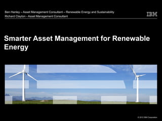 Ben Hanley – Asset Management Consultant – Renewable Energy and Sustainability
Richard Clayton - Asset Management Consultant




Smarter Asset Management for Renewable
Energy




                                                                                 © 2012 IBM Corporation
 