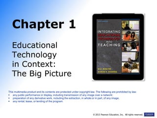 Chapter 1
Educational
Technology
in Context:
The Big Picture
This multimedia product and its contents are protected under copyright law. The following are prohibited by law:
 any public performance or display, including transmission of any image over a network:
 preparation of any derivative work, including the extraction, in whole or in part, of any image;
 any rental, lease, or lending of the program.
© 2013 Pearson Education, Inc. All rights reserved.
 