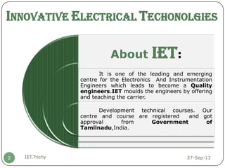 INNOVATIVE ELECTRICAL TECHONOLGIES
27-Sep-13IET.Trichy2
About IET:
It is one of the leading and emerging
centre for the Electronics And Instrumentation
Engineers which leads to become a Quality
engineers.IET moulds the engineers by offering
and teaching the carrier.
Development technical courses. Our
centre and course are registered and got
approval from Government of
Tamilnadu,India.
 