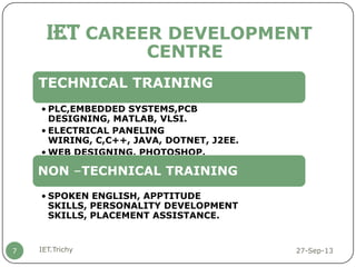 27-Sep-13IET.Trichy7
IET CAREER DEVELOPMENT
CENTRE
TECHNICAL TRAINING
• PLC,EMBEDDED SYSTEMS,PCB
DESIGNING, MATLAB, VLSI.
• ELECTRICAL PANELING
WIRING, C,C++, JAVA, DOTNET, J2EE.
• WEB DESIGNING, PHOTOSHOP.
NON –TECHNICAL TRAINING
• SPOKEN ENGLISH, APPTITUDE
SKILLS, PERSONALITY DEVELOPMENT
SKILLS, PLACEMENT ASSISTANCE.
 