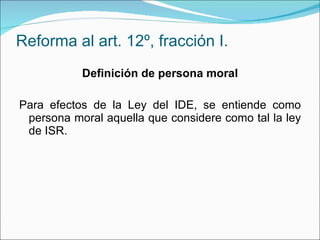 Reforma al art. 12º, fracción I. Definición de persona moral Para efectos de la Ley del IDE, se entiende como persona moral aquella que considere como tal la ley de ISR. 