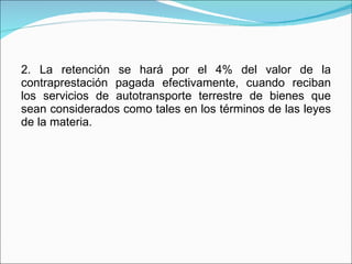 2. La retención se hará por el 4% del valor de la contraprestación pagada efectivamente, cuando reciban los servicios de autotransporte terrestre de bienes que sean considerados como tales en los términos de las leyes de la materia. 