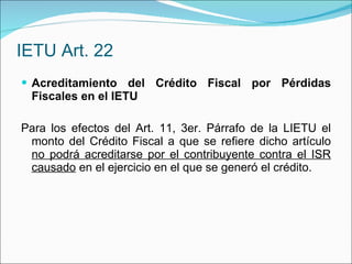 IETU Art. 22 Acreditamiento del Crédito Fiscal por Pérdidas Fiscales en el IETU Para los efectos del Art. 11, 3er. Párrafo de la LIETU el monto del Crédito Fiscal a que se refiere dicho artículo  no podrá acreditarse por el contribuyente contra el ISR causado  en el ejercicio en el que se generó el crédito. 