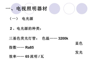 一、电视照明器材   （一） 电光源    2 、电光源的种类： 三基色荧光灯管： 色温—— 3200k 显色指数—— Ra85 发光效率—— 65 流明 / 瓦 