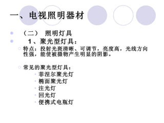 一、电视照明器材   （二） 照明灯具    1 、聚光型灯具： 特点：投射光斑清晰、可调节，亮度高，光线方向性强，能使被摄物产生明显的阴影。 常见的聚光型灯具： 菲涅尔聚光灯 椭面聚光灯 注光灯  回光灯  便携式电瓶灯 