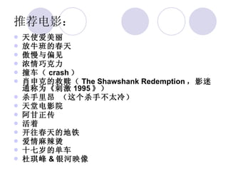 推荐电影： 天使爱美丽 放牛班的春天 傲慢与偏见 浓情巧克力 撞车（ crash ） 肖申克的救赎（ The Shawshank Redemption ，影迷通称为《刺激 1995 》） 杀手里昂 （这个杀手不太冷） 天堂电影院 阿甘正传 活着 开往春天的地铁 爱情麻辣烫 十七岁的单车 杜琪峰 & 银河映像  