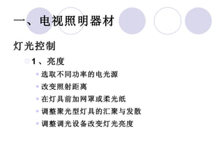 一、电视照明器材 灯光控制 1 、亮度 选取不同功率的电光源 改变照射距离 在灯具前加网罩或柔光纸 调整聚光型灯具的汇聚与发散 调整调光设备改变灯光亮度 