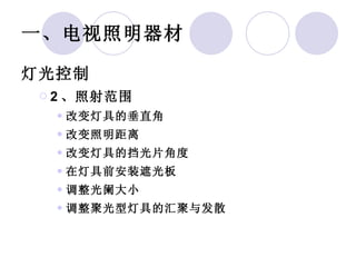 一、电视照明器材 灯光控制 2 、照射范围 改变灯具的垂直角 改变照明距离 改变灯具的挡光片角度 在灯具前安装遮光板 调整光阑大小 调整聚光型灯具的汇聚与发散 