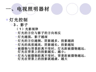 一、电视照明器材 灯光控制 3 、影子 （ 1 ）光影规律 灯光的方位与影子的方向相反 灯光越强，影子越深 灯光的方位越侧，阴影越多，投影越斜 灯光的高度越高，阴影越长，投影越短 被摄物与背景距离不变时，灯光距被摄物越远，灯光在背景上的投影越实、越小； 灯光与被摄物距离不变时，背景距被摄物越远，灯光在背景上的投影就越虚，越大 