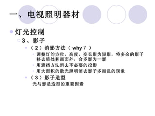 一、电视照明器材 灯光控制 3 、影子 （ 2 ）消影方法（ why ？） 调整灯的方位，高度，变长影为短影，将多余的影子移去暗处和画面外，合多影为一影 用遮挡方法消去不必要的投影 用大面积的散光照明消去影子多而乱的现象 （ 3 ）影子造型 光与影是造型的重要因素 