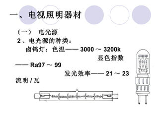 一、电视照明器材   （一） 电光源    2 、电光源的种类： 卤钨灯：色温—— 3000 ～ 3200k 显色指数—— Ra97 ～ 99   发光效率—— 21 ～ 23 流明 / 瓦 