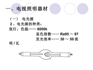 一、电视照明器材   （一） 电光源    2 、电光源的种类： 氙灯：色温—— 6000k 显色指数—— Ra95 ～ 97 发光效率—— 30 ～ 50 流明 / 瓦 