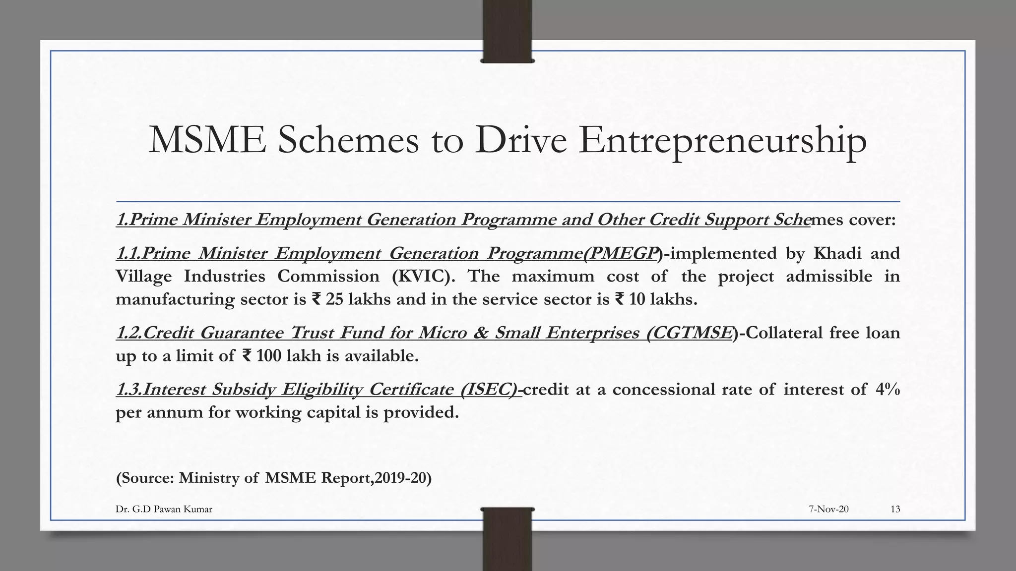 MSME Schemes to Drive Entrepreneurship
1.Prime Minister Employment Generation Programme and Other Credit Support Schemes cover:
1.1.Prime Minister Employment Generation Programme(PMEGP)-implemented by Khadi and
Village Industries Commission (KVIC). The maximum cost of the project admissible in
manufacturing sector is ₹ 25 lakhs and in the service sector is ₹ 10 lakhs.
1.2.Credit Guarantee Trust Fund for Micro & Small Enterprises (CGTMSE)-Collateral free loan
up to a limit of ₹ 100 lakh is available.
1.3.Interest Subsidy Eligibility Certificate (ISEC)-credit at a concessional rate of interest of 4%
per annum for working capital is provided.
(Source: Ministry of MSME Report,2019-20)
7-Nov-20Dr. G.D Pawan Kumar 13
 