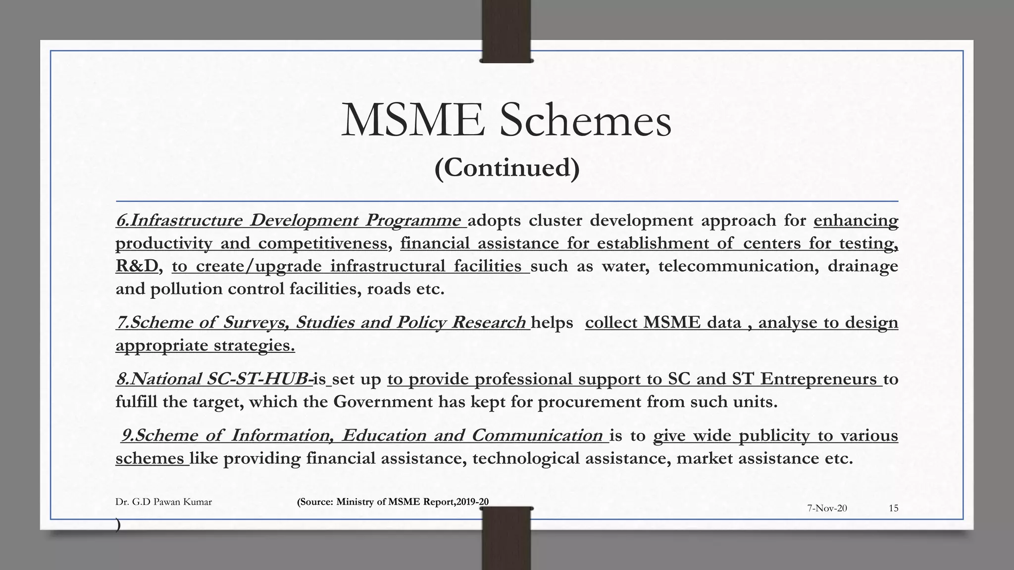 MSME Schemes
(Continued)
6.Infrastructure Development Programme adopts cluster development approach for enhancing
productivity and competitiveness, financial assistance for establishment of centers for testing,
R&D, to create/upgrade infrastructural facilities such as water, telecommunication, drainage
and pollution control facilities, roads etc.
7.Scheme of Surveys, Studies and Policy Research helps collect MSME data , analyse to design
appropriate strategies.
8.National SC-ST-HUB-is set up to provide professional support to SC and ST Entrepreneurs to
fulfill the target, which the Government has kept for procurement from such units.
9.Scheme of Information, Education and Communication is to give wide publicity to various
schemes like providing financial assistance, technological assistance, market assistance etc.
)
7-Nov-20
Dr. G.D Pawan Kumar (Source: Ministry of MSME Report,2019-20
15
 