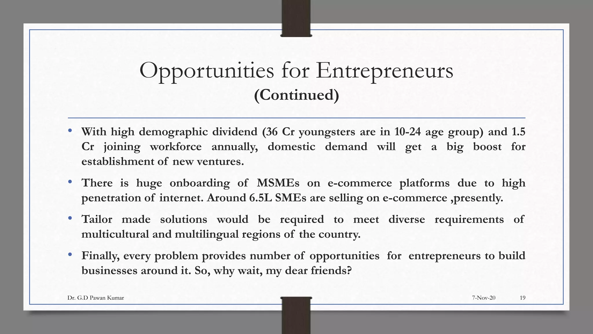 Opportunities for Entrepreneurs
(Continued)
• With high demographic dividend (36 Cr youngsters are in 10-24 age group) and 1.5
Cr joining workforce annually, domestic demand will get a big boost for
establishment of new ventures.
• There is huge onboarding of MSMEs on e-commerce platforms due to high
penetration of internet. Around 6.5L SMEs are selling on e-commerce ,presently.
• Tailor made solutions would be required to meet diverse requirements of
multicultural and multilingual regions of the country.
• Finally, every problem provides number of opportunities for entrepreneurs to build
businesses around it. So, why wait, my dear friends?
7-Nov-20Dr. G.D Pawan Kumar 19
 