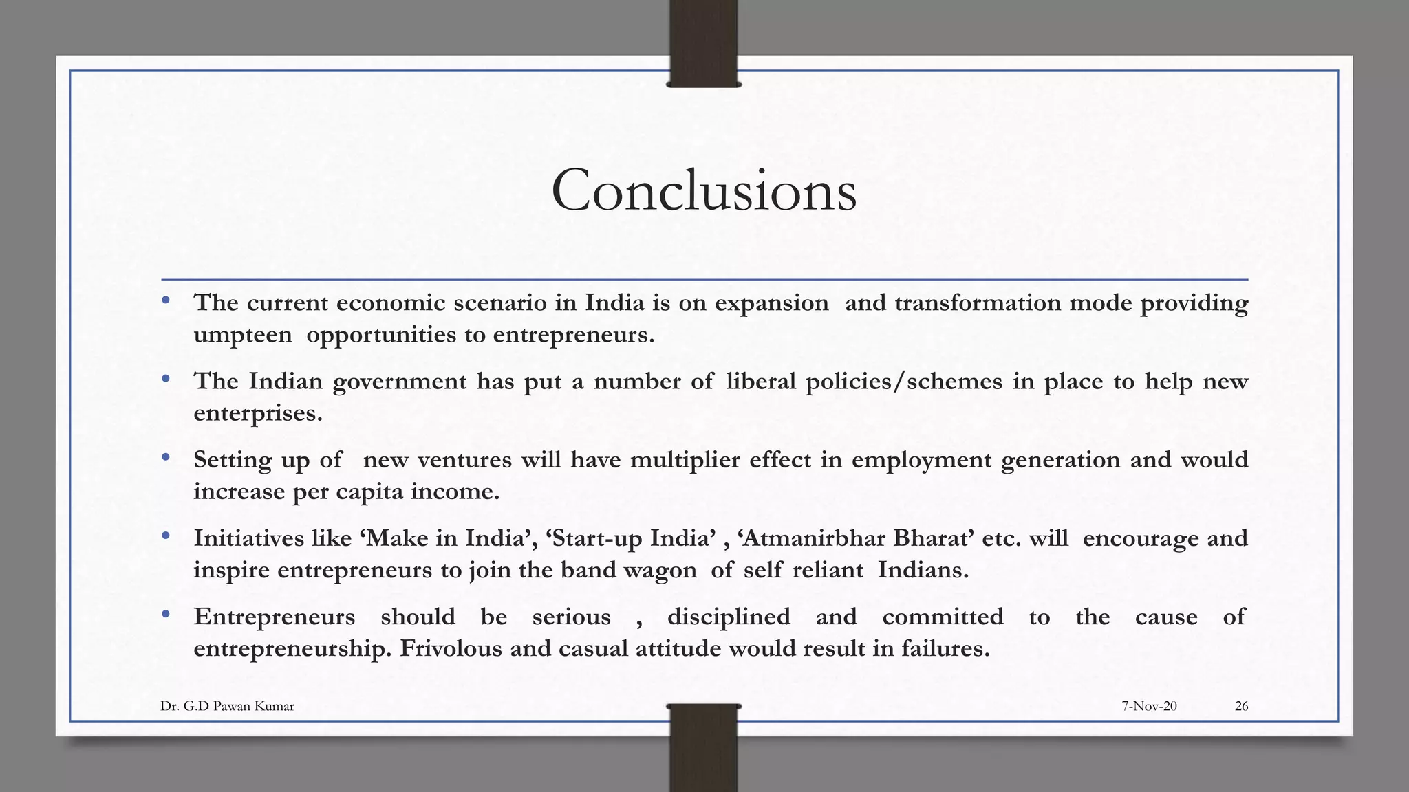 Conclusions
• The current economic scenario in India is on expansion and transformation mode providing
umpteen opportunities to entrepreneurs.
• The Indian government has put a number of liberal policies/schemes in place to help new
enterprises.
• Setting up of new ventures will have multiplier effect in employment generation and would
increase per capita income.
• Initiatives like ‘Make in India’, ‘Start-up India’ , ‘Atmanirbhar Bharat’ etc. will encourage and
inspire entrepreneurs to join the band wagon of self reliant Indians.
• Entrepreneurs should be serious , disciplined and committed to the cause of
entrepreneurship. Frivolous and casual attitude would result in failures.
7-Nov-20Dr. G.D Pawan Kumar 26
 