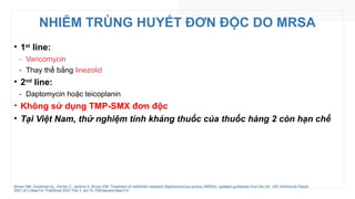 NHIỄM TRÙNG HUYẾT ĐƠN ĐỘC DO MRSA
• 1st
line:
‑ Vancomycin
‑ Thay thế bằng linezolid
• 2nd
line:
‑ Daptomycin hoặc teicoplanin
• Không sử dụng TMP-SMX đơn độc
• Tại Việt Nam, thử nghiệm tính kháng thuốc của thuốc hàng 2 còn hạn chế
Brown NM, Goodman AL, Horner C, Jenkins A, Brown EM. Treatment of methicillin-resistant Staphylococcus aureus (MRSA): updated guidelines from the UK. JAC Antimicrob Resist.
2021;3(1):dlaa114. Published 2021 Feb 3. doi:10.1093/jacamr/dlaa114
 