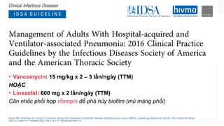 • Vancomycin: 15 mg/kg x 2 – 3 lần/ngày (TTM)
HOẶC
• Linezolid: 600 mg x 2 lần/ngày (TTM)
Cân nhắc phối hợp rifampin để phá hủy biofilm (mủ màng phổi)
Brown NM, Goodman AL, Horner C, Jenkins A, Brown EM. Treatment of methicillin-resistant Staphylococcus aureus (MRSA): updated guidelines from the UK. JAC Antimicrob Resist.
2021;3(1):dlaa114. Published 2021 Feb 3. doi:10.1093/jacamr/dlaa114
 