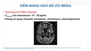 VIÊM MÀNG NÃO MỦ DO MRSA
• Vancomycin (TTM) ± rifampin
• Cthrough của vancomycin: 15 – 20 µg/mL
• Không sử dụng: linezolid, teicoplanin, clindamycin, chloramphenicol
Brown NM, Goodman AL, Horner C, Jenkins A, Brown EM. Treatment of methicillin-resistant Staphylococcus aureus (MRSA): updated guidelines from the UK. JAC Antimicrob Resist.
2021;3(1):dlaa114. Published 2021 Feb 3. doi:10.1093/jacamr/dlaa114
 