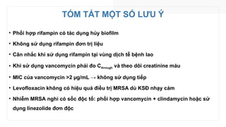 TÓM TẮT MỘT SỐ LƯU Ý
• Phối hợp rifampin có tác dụng hủy biofilm
• Không sử dụng rifampin đơn trị liệu
• Cân nhắc khi sử dụng rifampin tại vùng dịch tễ bệnh lao
• Khi sử dụng vancomycin phải đo Cthrough và theo dõi creatinine máu
• MIC của vancomycin >2 µg/mL → không sử dụng tiếp
• Levofloxacin không có hiệu quả điều trị MRSA dù KSĐ nhạy cảm
• Nhiễm MRSA nghi có sốc độc tố: phối hợp vancomycin + clindamycin hoặc sử
dụng linezolide đơn độc
 