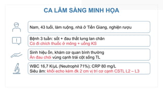 CA LÂM SÀNG MINH HỌA
Nam, 43 tuổi, làm ruộng, nhà ở Tiền Giang, nghiện rượu
Bệnh 3 tuần: sốt + đau thắt lưng lan chân
Có đi chích thuốc ở mông + uống KS
Sinh hiệu ổn, khám cơ quan bình thường
Ấn đau chói vùng cạnh trái cột sống TL
WBC 16,7 K/µL (Neutrophil 71%); CRP 80 mg/L
Siêu âm: khối echo kém đk 2 cm vị trí cơ cạnh CSTL L2 – L3
 
