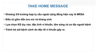TAKE HOME MESSAGE
• Khoảng 3/4 trường hợp tụ cầu ngoài cộng đồng hiện nay là MRSA
• Điều trị gồm dẫn lưu mủ và kháng sinh
• Lựa chọn KS tùy vào: đặc tính vi khuẩn, lâm sàng và cơ địa người bệnh
• Tránh bỏ sót bệnh cảnh do độc tố vi khuẩn gây ra
 