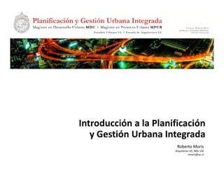 Introducción a la Planificación 
   y Gestión Urbana Integrada
                         Roberto Moris
                        Arquitecto UC, MSc LSE
                                  rmoris@uc.cl
 