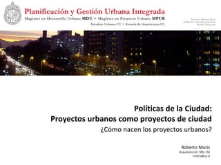 Políticas de la Ciudad:
Proyectos urbanos como proyectos de ciudad
             ¿Cómo nacen los proyectos urbanos?

                                      Roberto Moris
                                     Arquitecto UC, MSc LSE
                                               rmoris@uc.cl
 