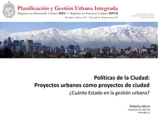 Políticas de la Ciudad:
Proyectos urbanos como proyectos de ciudad
             ¿Cuánto Estado en la gestión urbana?

                                        Roberto Moris
                                       Arquitecto UC, MSc LSE
                                                 rmoris@uc.cl
 