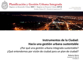 Instrumentos de la Ciudad:
                 Hacia una gestión urbana sustentable
          ¿Por qué una gestión urbana integrada sustentable?
¿Qué entendemos por visión de ciudad para un plan de ciudad?
                                                   Roberto Moris
                                                  Arquitecto UC, MSc LSE
                                                            rmoris@uc.cl
 