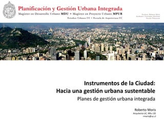 Instrumentos de la Ciudad:
Hacia una gestión urbana sustentable
       Planes de gestión urbana integrada
                                Roberto Moris
                               Arquitecto UC, MSc LSE
                                         rmoris@uc.cl
 
