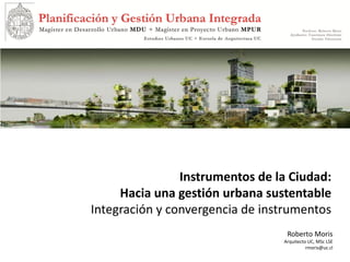 Roberto Moris
Arquitecto UC, MSc LSE
rmoris@uc.cl
Instrumentos de la Ciudad:
Hacia una gestión urbana sustentable
Integración y convergencia de instrumentos
 