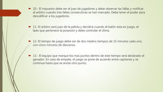  10.- El impuesto debe ser el juez de jugadores y debe observar las fallas y notificar
al arbitro cuando tres faltas consecutivas se han marcado. Debe tener el poder para
descalificar a los jugadores.
 11.-El arbitro será juez de la pelota y decidirá cuando el balón esta en juego, el
lado que pertenece la posesión y debe controlar el clima.
 12.-El tiempo de juego debe ser de dos medios tiempos de 15 minutos cada uno,
con cinco minutos de descanso.
 13.- El equipo que marque los mas puntos dentro de este tiempo será declarado el
ganador. En caso de empate, el juego se pone de acuerdo entre capitanes y se
continua hasta que se anote otro punto.
 