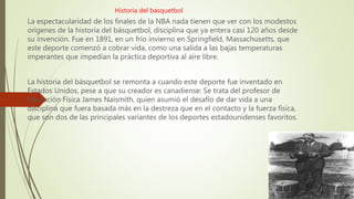 Historia del basquetbol
La espectacularidad de los finales de la NBA nada tienen que ver con los modestos
orígenes de la historia del básquetbol, disciplina que ya entera casi 120 años desde
su invención. Fue en 1891, en un frío invierno en Springfield, Massachusetts, que
este deporte comenzó a cobrar vida, como una salida a las bajas temperaturas
imperantes que impedían la práctica deportiva al aire libre.
La historia del básquetbol se remonta a cuando este deporte fue inventado en
Estados Unidos, pese a que su creador es canadiense: Se trata del profesor de
Educación Física James Naismith, quien asumió el desafío de dar vida a una
disciplina que fuera basada más en la destreza que en el contacto y la fuerza física,
que son dos de las principales variantes de los deportes estadounidenses favoritos.
 