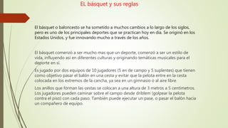 EL básquet y sus reglas
El básquet o baloncesto se ha sometido a muchos cambios a lo largo de los siglos,
pero es uno de los principales deportes que se practican hoy en día. Se originó en los
Estados Unidos, y fue innovando mucho a través de los años.
El básquet comenzó a ser mucho mas que un deporte, comenzó a ser un estilo de
vida, influyendo así en diferentes culturas y originando temáticas musicales para el
deporte en sí.
Es jugado por dos equipos de 10 jugadores (5 en de campo y 5 suplentes) que tienen
como objetivo pasar el balón en una cesta y evitar que la pelota entre en la cesta
colocada en los extremos de la cancha, ya sea en un gimnasio o al aire libre.
Los anillos que forman las cestas se colocan a una altura de 3 metros a 5 centímetros.
Los jugadores pueden caminar sobre el campo desde driblem (golpear la pelota
contra el piso) con cada paso. También puede ejecutar un pase, o pasar el balón hacia
un compañero de equipo.
 