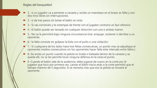 Reglas del basquetbol
 1.- si un jugador va a penetrar a canasta y recibe un manotazo en el brazo es falta y son
dos tiros libres sin interrupciones.
 2.- si da tres pasos sin botar el balón es viola.
 3.- Si vas corriendo y te estampas de frente con el jugador contrario es faul ofensivo
 4.- El balón puede ser lanzado en cualquier dirección con una o ambas manos
 5.- No se le permitirá bajo ninguna circunstancia tirar, empujar, sostener o derribar a un
oponente.
 6.- la falta consiste en golpear la bola con el puño o una violación.
 7.- Si cualquiera de los lados hace tres faltas consecutivas, un punto mas se adjudique al
oponente( medios consecutivos sin los oponentes hacer falta este intervalo entre fallos.)
 8.-Se anota un punto cuando la pelota es tirada o bateada dentro de la canasta y se
queda allí, no se les permite tocar ninguna defensa en la cesta el punto.
 9.-Cuando el balón sale de la audiencia, debe jugarse de nuevo en la corte por el
jugador que toco por primera vez. Lanzar el balón hacia atrás a la corte permitió que el
tiempo máximo de 5 segundos. Si se necesita mas que eso la pelota se moverá al
oponente.
 