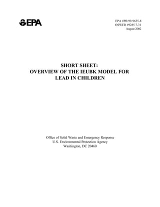 EPA #PB 99-9635-8
                                                    OSWER #9285.7-31
                                                          August 2002




         SHORT SHEET:
OVERVIEW OF THE IEUBK MODEL FOR
       LEAD IN CHILDREN




     Office of Solid Waste and Emergency Response
         U.S. Environmental Protection Agency
                 Washington, DC 20460
 