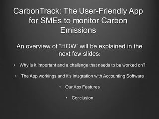 CarbonTrack: The User-Friendly App
for SMEs to monitor Carbon
Emissions
An overview of “HOW” will be explained in the
next few slides:
• Why is it important and a challenge that needs to be worked on?
• The App workings and it’s integration with Accounting Software
• Our App Features
• Conclusion
 