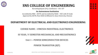 SNS COLLEGE OF ENGINEERING
Kurumbapalayam (Po), Coimbatore – 641 107
An Autonomous Institution
Accredited by NBA – AICTE and Accredited by NAAC – UGC with ‘A’ Grade
Approved by AICTE, New Delhi & Affiliated to Anna University, Chennai
DEPARTMENT OF ELECTRICAL AND ELECTRONICS ENGINEERING
COURSE NAME : 19MO504 INDUSTRIAL ELECTRONICS
III YEAR / V SEMESTER MECHANICAL AND MECHATRONICS
Unit 1 – POWER SEMICONDUCTOR DEVICES
POWER TRANSISTOR (BJT)
8/28/2022 1of 8
INDUSTRIAL ELECTRONICS/19MO504- IE/SARANYA M/EEE/SNSCE
 