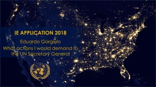 IE APPLICATION 2018
Eduardo Gargiulo
What actions I would demand to
the UN Secretary General
 