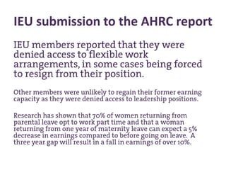IEU submission to the AHRC report
IEU members reported that they were
denied access to flexible work
arrangements, in some cases being forced
to resign from their position.
Other members were unlikely to regain their former earning
capacity as they were denied access to leadership positions.
Research has shown that 70% of women returning from
parental leave opt to work part time and that a woman
returning from one year of maternity leave can expect a 5%
decrease in earnings compared to before going on leave. A
three year gap will result in a fall in earnings of over 10%.
 